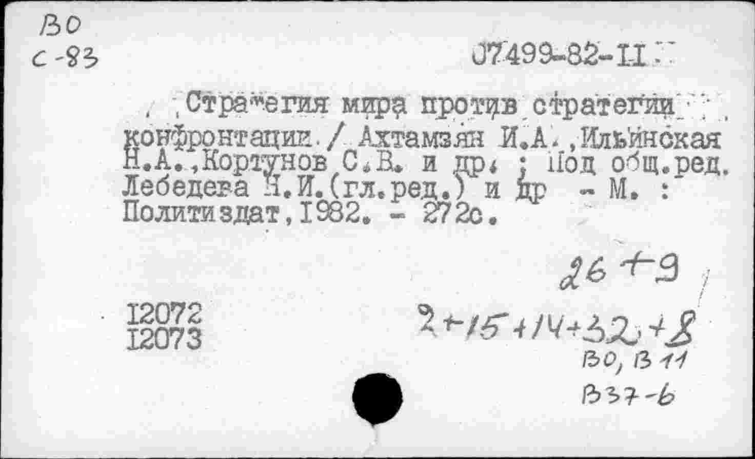 ﻿/Ъо С'ЪЪ
07499-82-11"
, ; Стратегия мирр против стратегии/'; , конфронтации. / Ахтамзян И. А. .Ильйнская Н.А.,Кортунов С*В. и др4 • Нод общ.ред. Лебедева Н.И. (гл.ред.) и др - М. : Политиздат,1982. - 272с.
12072
12073
/зо? в УУ